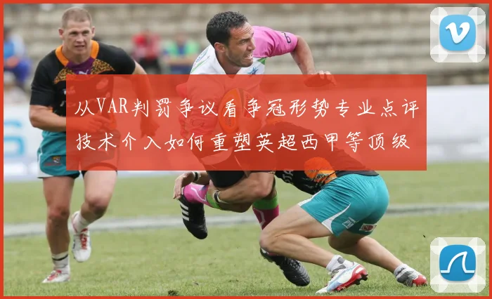 从VAR判罚争议看争冠形势专业点评技术介入如何重塑英超西甲等顶级联赛命运