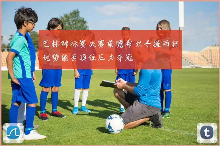 巴林锦标赛决赛前瞻希尔手握两杆优势能否顶住压力夺冠