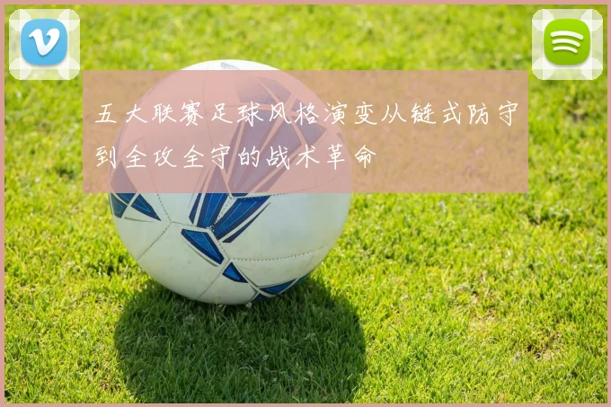 五大联赛足球风格演变从链式防守到全攻全守的战术革命