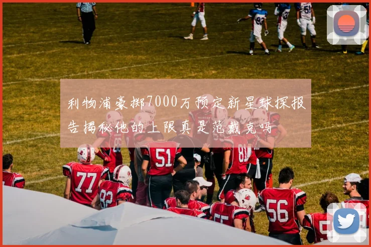 利物浦豪掷7000万预定新星球探报告揭秘他的上限真是范戴克吗